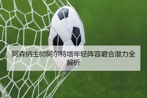阿森纳主帅阿尔特塔年轻阵容磨合潜力全解析